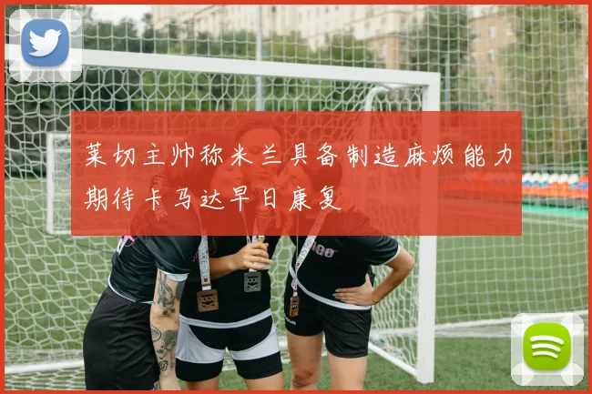 莱切主帅称米兰具备制造麻烦能力期待卡马达早日康复