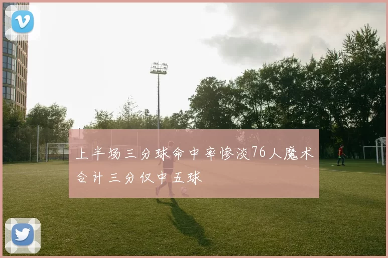 上半场三分球命中率惨淡76人魔术合计三分仅中五球
