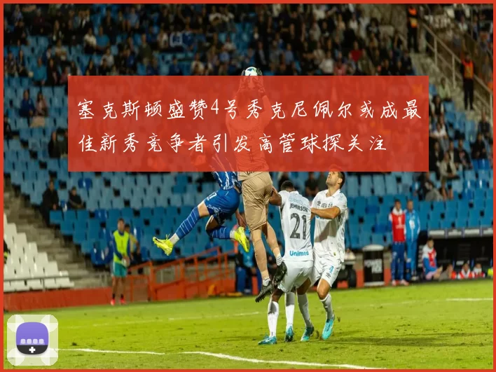 塞克斯顿盛赞4号秀克尼佩尔或成最佳新秀竞争者引发高管球探关注