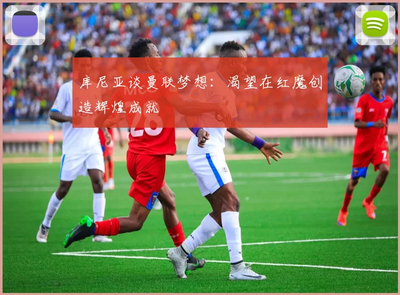 库尼亚谈曼联梦想：渴望在红魔创造辉煌成就