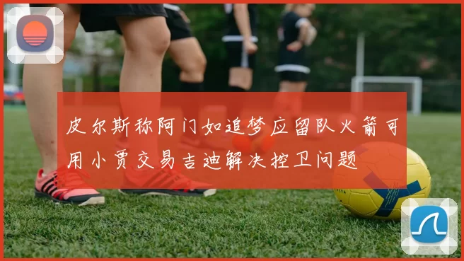 皮尔斯称阿门如追梦应留队火箭可用小贾交易吉迪解决控卫问题