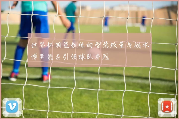 世界杯明星教练的智慧较量与战术博弈能否引领球队夺冠
