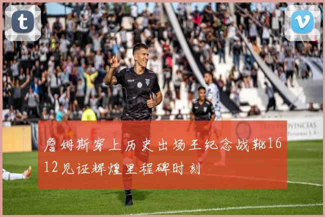 詹姆斯穿上历史出场王纪念战靴1612见证辉煌里程碑时刻