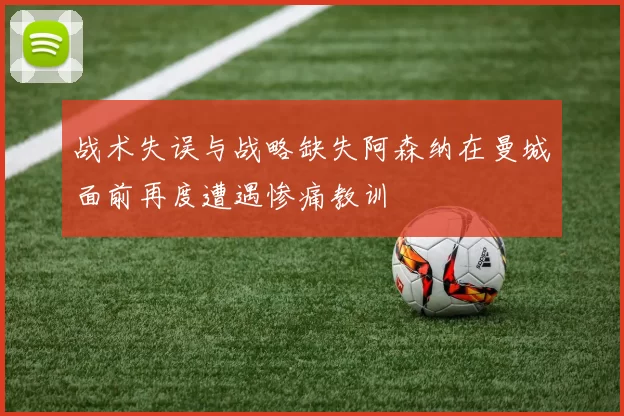 战术失误与战略缺失阿森纳在曼城面前再度遭遇惨痛教训