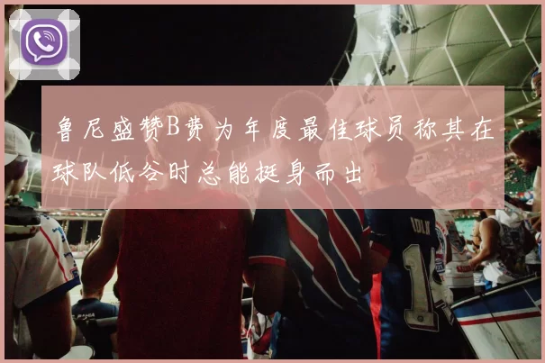 鲁尼盛赞B费为年度最佳球员称其在球队低谷时总能挺身而出