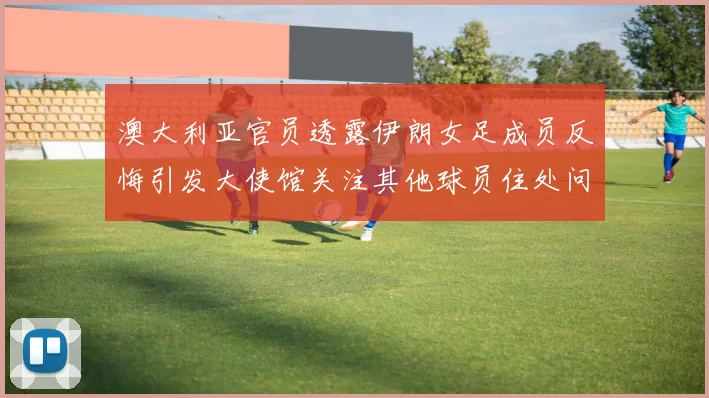 澳大利亚官员透露伊朗女足成员反悔引发大使馆关注其他球员住处问题