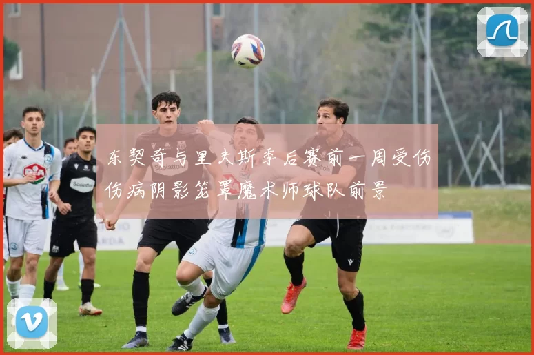 东契奇与里夫斯季后赛前一周受伤伤病阴影笼罩魔术师球队前景