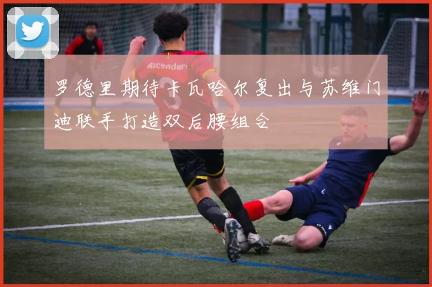 罗德里期待卡瓦哈尔复出与苏维门迪联手打造双后腰组合