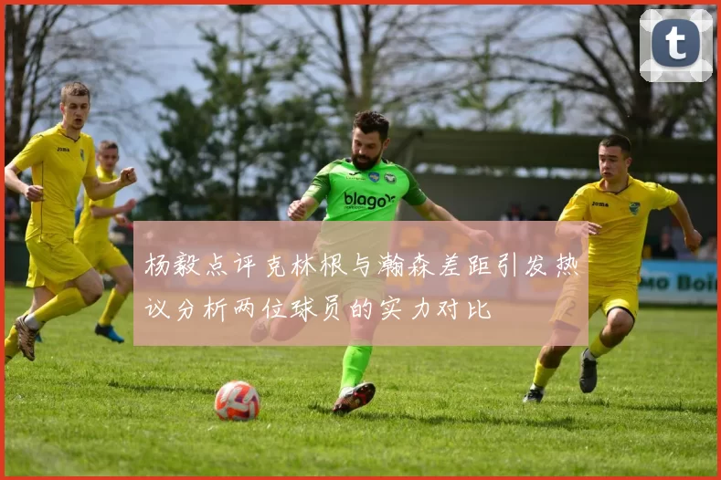 杨毅点评克林根与瀚森差距引发热议分析两位球员的实力对比