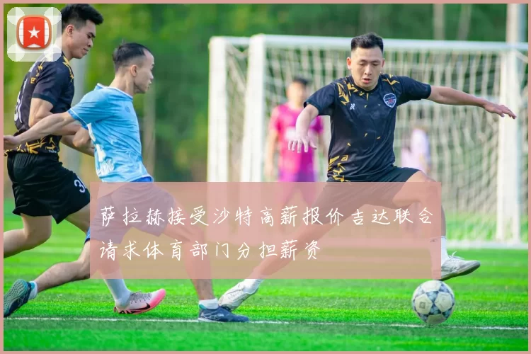 萨拉赫接受沙特高薪报价吉达联合请求体育部门分担薪资