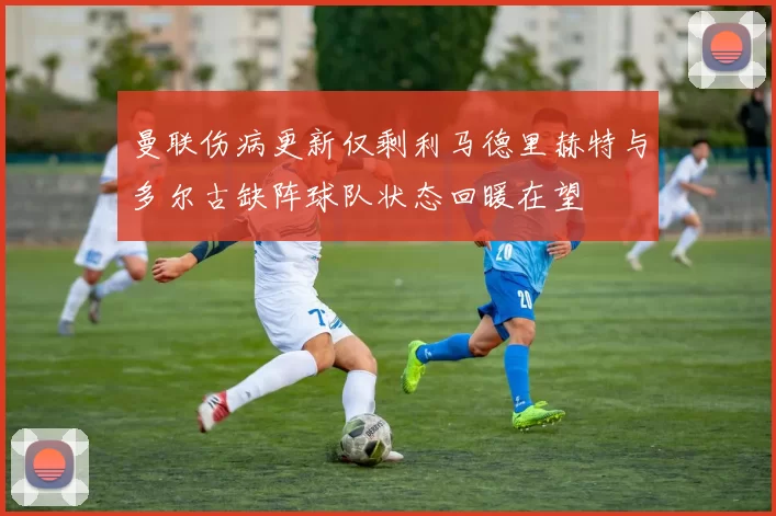 曼联伤病更新仅剩利马德里赫特与多尔古缺阵球队状态回暖在望