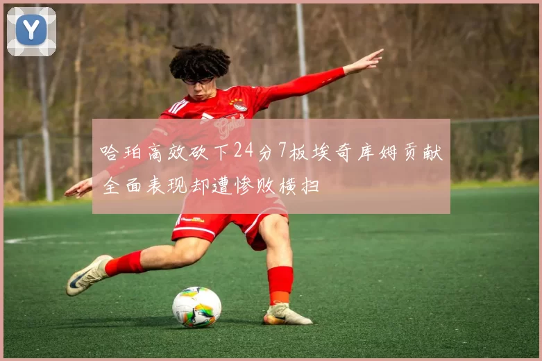 哈珀高效砍下24分7板埃奇库姆贡献全面表现却遭惨败横扫