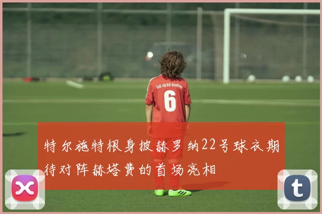特尔施特根身披赫罗纳22号球衣期待对阵赫塔费的首场亮相