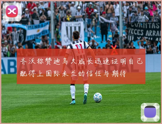 齐沃称赞迪乌夫成长迅速证明自己配得上国际米兰的信任与期待