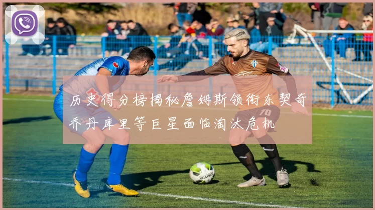 历史得分榜揭秘詹姆斯领衔东契奇乔丹库里等巨星面临淘汰危机