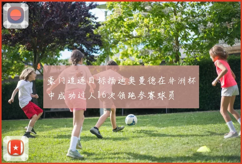 豪门追逐目标扬迪奥曼德在非洲杯中成功过人16次领跑参赛球员