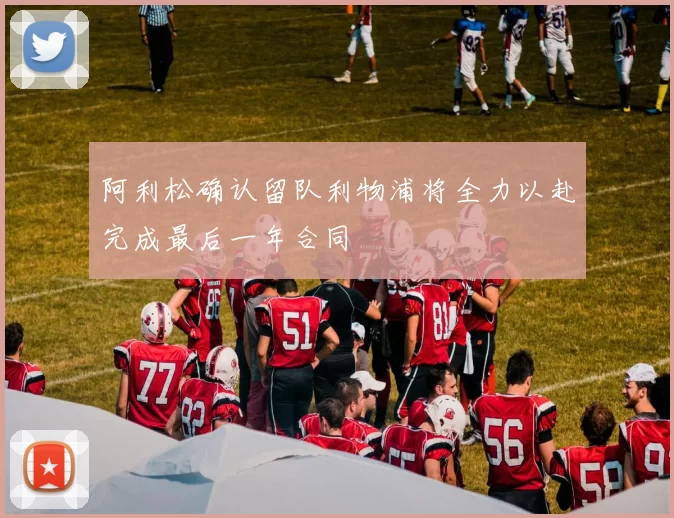 阿利松确认留队利物浦将全力以赴完成最后一年合同
