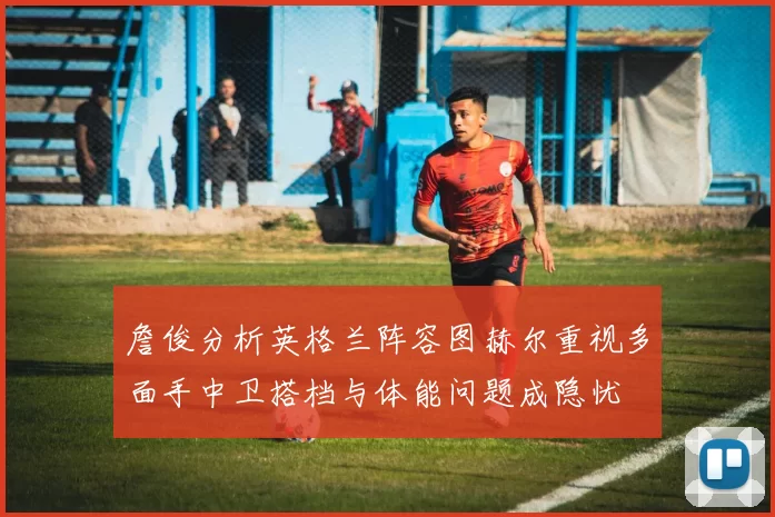 詹俊分析英格兰阵容图赫尔重视多面手中卫搭档与体能问题成隐忧