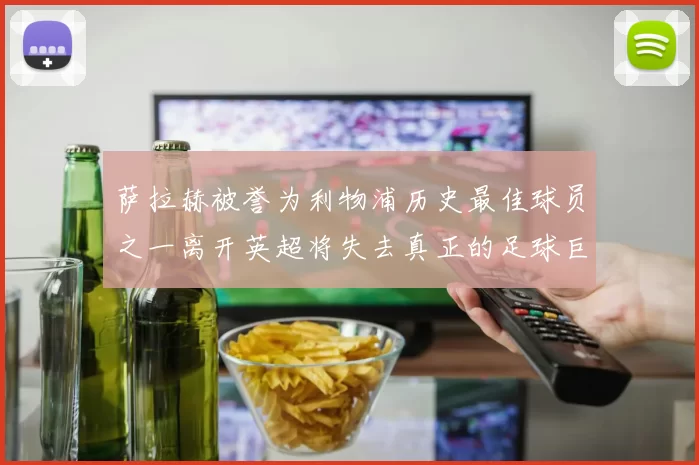 萨拉赫被誉为利物浦历史最佳球员之一离开英超将失去真正的足球巨星