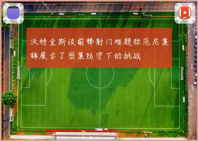 沃特金斯谈前锋射门难题称范尼集锦展示了密集防守下的挑战