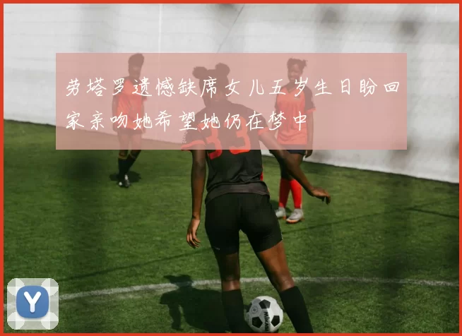 劳塔罗遗憾缺席女儿五岁生日盼回家亲吻她希望她仍在梦中