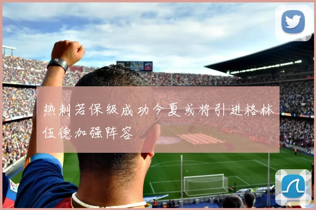 热刺若保级成功今夏或将引进格林伍德加强阵容