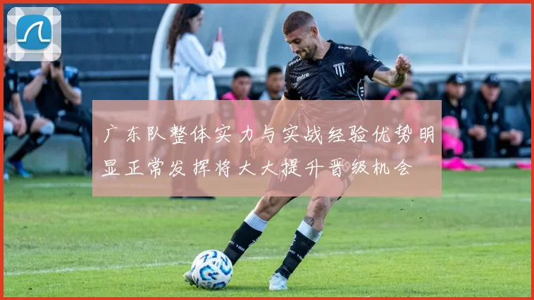 广东队整体实力与实战经验优势明显正常发挥将大大提升晋级机会