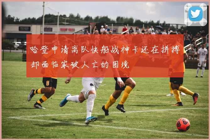 哈登申请离队快船战神卡还在拼搏却面临家破人亡的困境
