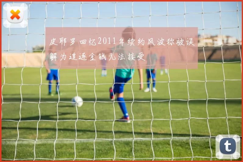 皮耶罗回忆2011年续约风波称被误解为追逐金钱无法接受